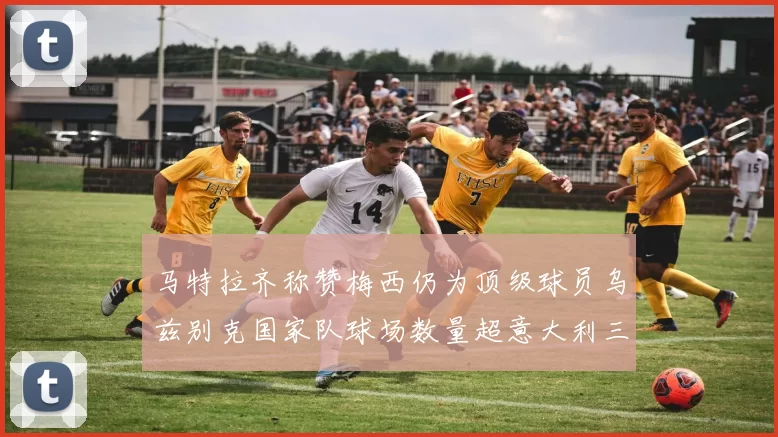 马特拉齐称赞梅西仍为顶级球员乌兹别克国家队球场数量超意大利三倍